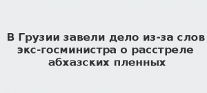 В ГРУЗИИ ВОЗБУЖДЕНО УГОЛОВНОЕ ДЕЛО ЗА ВЫСКАЗЫВАНИЯ О РАССТРЕЛЕ АБХАЗСКИХ ПЛЕННЫХ ВО ВРЕМЯ ВОЙНЫ